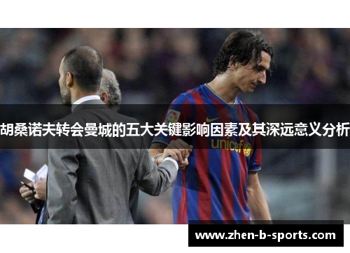 胡桑诺夫转会曼城的五大关键影响因素及其深远意义分析 胡桑诺夫转会曼城的五大关键影响因素及其深远意义分析