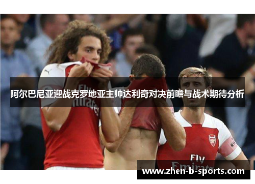 阿尔巴尼亚迎战克罗地亚主帅达利奇对决前瞻与战术期待分析 阿尔巴尼亚迎战克罗地亚主帅达利奇对决前瞻与战术期待分析