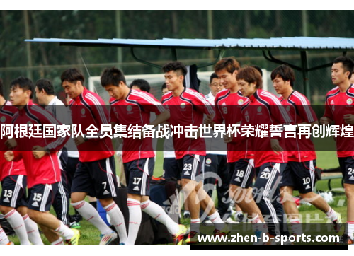 阿根廷国家队全员集结备战冲击世界杯荣耀誓言再创辉煌 阿根廷国家队全员集结备战冲击世界杯荣耀誓言再创辉煌
