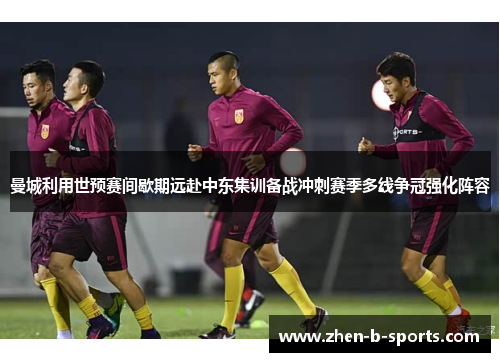曼城利用世预赛间歇期远赴中东集训备战冲刺赛季多线争冠强化阵容