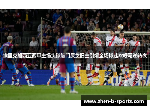 埃里克加西亚西甲主场头球破门反戈旧主引爆全场球迷欢呼写逆转夜